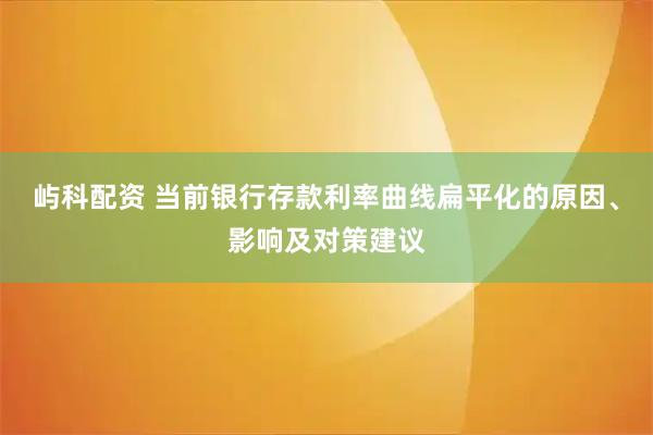 屿科配资 当前银行存款利率曲线扁平化的原因、影响及对策建议