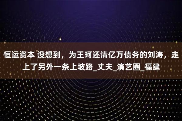 恒运资本 没想到,为王珂还清亿万债务的刘涛,走上了另外一条上坡路_丈夫_演艺圈_福建