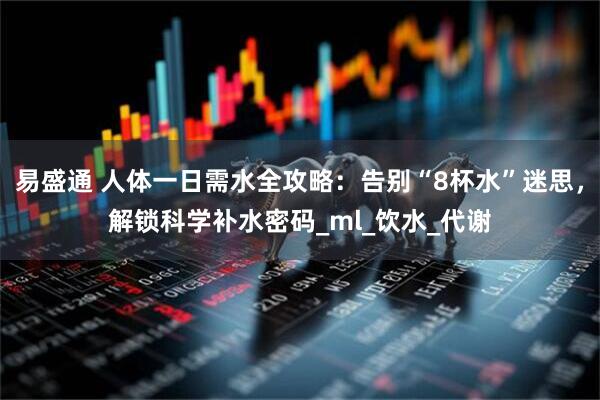 易盛通 人体一日需水全攻略:告别“8杯水”迷思,解锁科学补水密码_ml_饮水_代谢