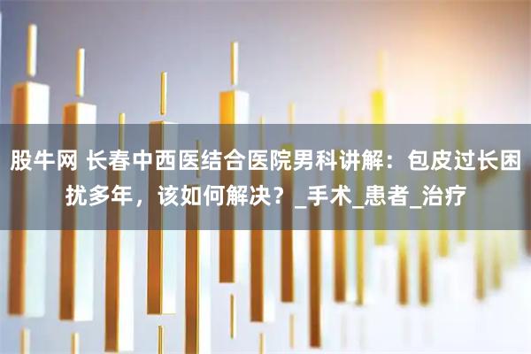 股牛网 长春中西医结合医院男科讲解：包皮过长困扰多年，该如何解决？_手术_患者_治疗