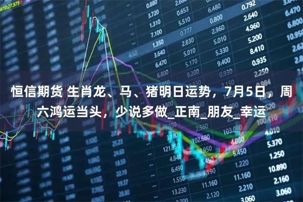 恒信期货 生肖龙、马、猪明日运势，7月5日，周六鸿运当头，少说多做_正南_朋友_幸运