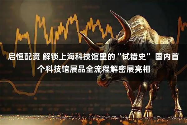启恒配资 解锁上海科技馆里的“试错史” 国内首个科技馆展品全流程解密展亮相