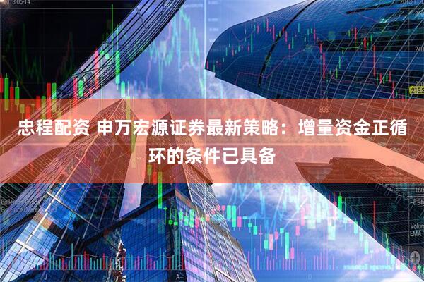 忠程配资 申万宏源证券最新策略：增量资金正循环的条件已具备