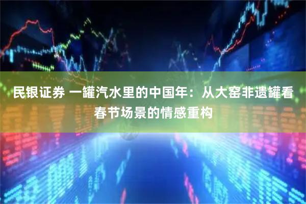 民银证券 一罐汽水里的中国年：从大窑非遗罐看春节场景的情感重构