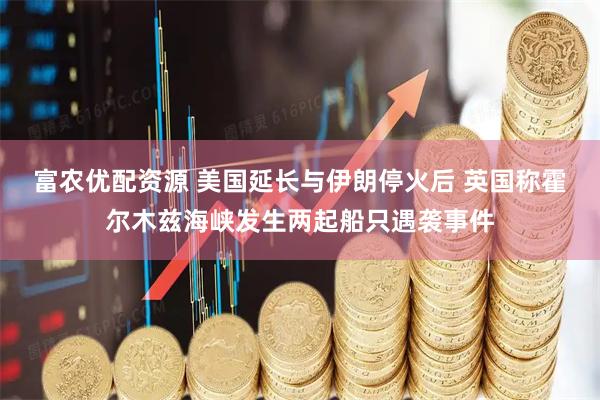 富农优配资源 美国延长与伊朗停火后 英国称霍尔木兹海峡发生两起船只遇袭事件