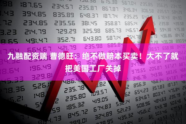 九融配资端 曹德旺:绝不做赔本买卖!大不了就把美国工厂关掉