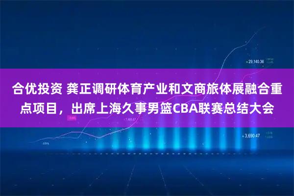 合优投资 龚正调研体育产业和文商旅体展融合重点项目，出席上海久事男篮CBA联赛总结大会
