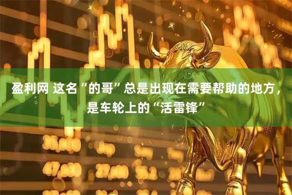 盈利网 这名“的哥”总是出现在需要帮助的地方，是车轮上的“活雷锋”