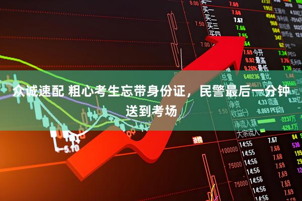 众诚速配 粗心考生忘带身份证,民警最后一分钟送到考场