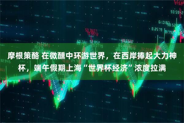 摩根策酪 在微醺中环游世界,在西岸捧起大力神杯,端午假期上海“世界杯经济”浓度拉满