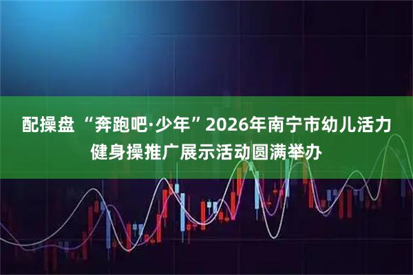配操盘 “奔跑吧·少年”2026年南宁市幼儿活力健身操推广展示活动圆满举办