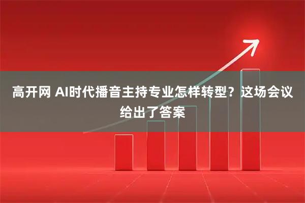 高开网 AI时代播音主持专业怎样转型?这场会议给出了答案