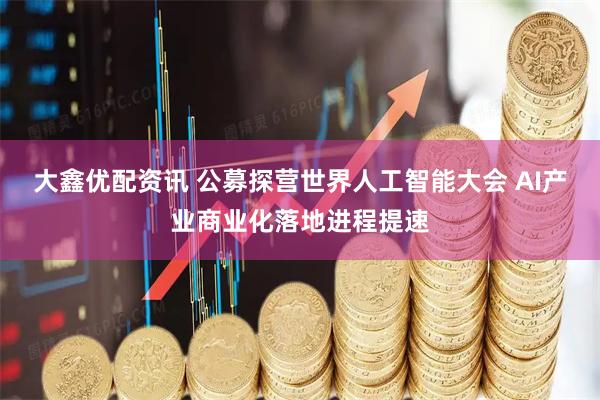大鑫优配资讯 公募探营世界人工智能大会 AI产业商业化落地进程提速
