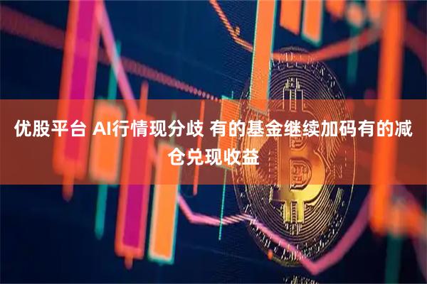 优股平台 AI行情现分歧 有的基金继续加码有的减仓兑现收益
