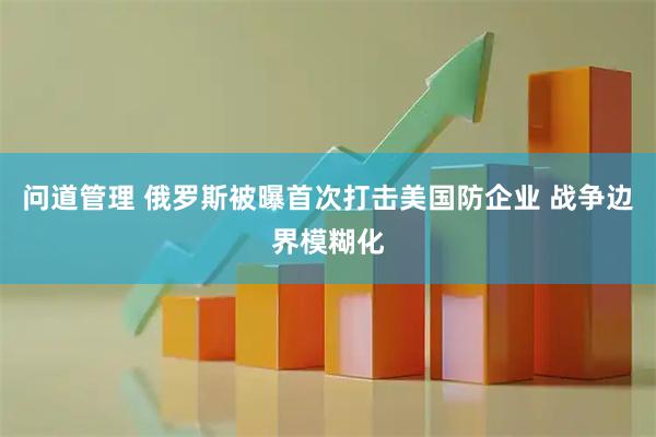 问道管理 俄罗斯被曝首次打击美国防企业 战争边界模糊化