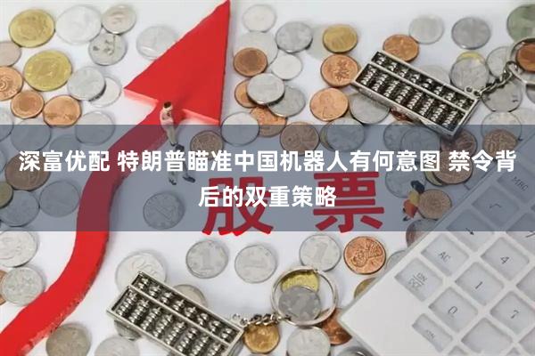 深富优配 特朗普瞄准中国机器人有何意图 禁令背后的双重策略