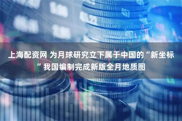上海配资网 为月球研究立下属于中国的“新坐标”我国编制完成新版全月地质图