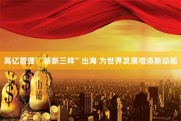 高亿管理 “新新三样”出海 为世界发展增添新动能
