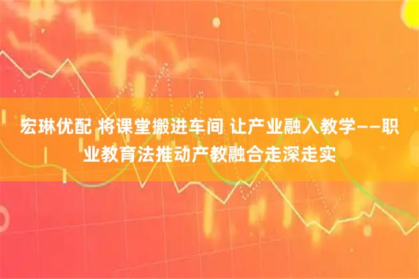 宏琳优配 将课堂搬进车间 让产业融入教学——职业教育法推动产教融合走深走实