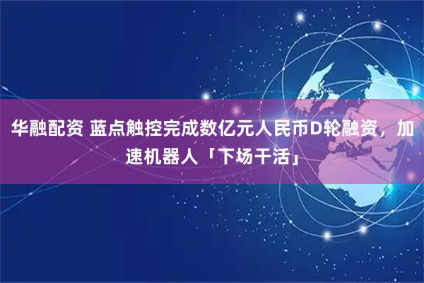 华融配资 蓝点触控完成数亿元人民币D轮融资，加速机器人「下场干活」